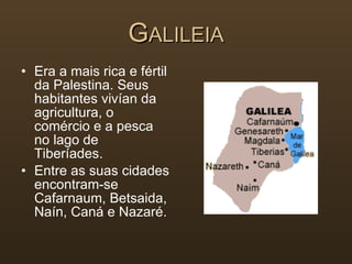 G ALILEIA Era a mais rica e fértil da Palestina. Seus habitantes vivían da agricultura, o comércio e a pesca no lago de Tiberíades.  Entre as suas cidades encontram-se Cafarnaum, Betsaida, Naín, Caná e Nazaré. 