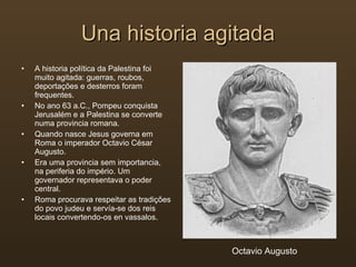 Una historia agitada A historia política da Palestina foi muito agitada: guerras, roubos, deportações e desterros foram frequentes. No ano 63 a.C., Pompeu conquista Jerusalém e a Palestina se converte numa provincia romana. Quando nasce Jesus governa em Roma o imperador Octavio César Augusto. Era uma provincia sem importancia, na periferia do império. Um governador representava o poder central. Roma procurava respeitar as tradições do povo judeu e servía-se dos reis locais convertendo-os en vassalos. Octavio Augusto 