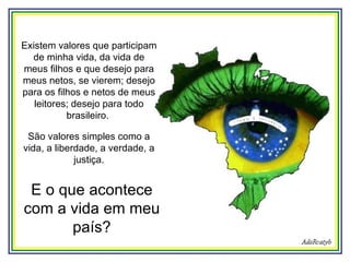 Existem valores que participam de minha vida, da vida de meus filhos e que desejo para meus netos, se vierem; desejo para os filhos e netos de meus leitores; desejo para todo brasileiro.  São valores simples como a vida, a liberdade, a verdade, a justiça. E o que acontece com a vida em meu país? 
