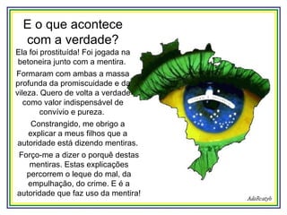 E o que acontece com a verdade? Ela foi prostituída! Foi jogada na betoneira junto com a mentira.  Formaram com ambas a massa profunda da promiscuidade e da vileza. Quero de volta a verdade como valor indispensável de convívio e pureza.   Constrangido, me obrigo a explicar a meus filhos que a autoridade está dizendo mentiras.  Forço-me a dizer o porquê destas mentiras. Estas explicações percorrem o leque do mal, da empulhação, do crime. E é a autoridade que faz uso da mentira!  