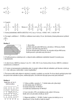 a) 
3
2
:1
b) 
11
4
:
7
4
c) 
12
1
1:
8
1
1
d) 
8
7
:
4
5
e) 
7
9
:3
f) 
3
2
:
6
5
1
g) 






14
5
:
7
4
2
4. Vypočti:
a) 


3
1
4
3
3
2
5
1
b) 


4
1
8
3
5
6
9
2
Bonus:c) 


3
2
2
7
4
1
4
1
1
6
5
2
d) 


16
3
1
8
7
5
4
2
1
e) 


3
2
1
9
2
5
3
7
4
f) 


5
3
1
15
4
4
1
2
8
3
5. Sestroj lichoběžník ABCD (AB∥CD): b=6,3 cm; e=5,8 cm; ∣∢DAC∣=46°; ∣∢ACD∣=44°
6. Na mapě s měřítkem 1 : 50 000 je vzdálenost mezi městy 10 cm. Jak dlouho ji budu překonávat rychlostí
5
h
km
?
Hodina 5
2. O kolik procent se změnil povrch a objem kvádru oddělením trojbokého hranolu? (rozměry jsou
v decimetrech)
3. Je dán čtverec ABCD se stranou 5 cm. S∈→AB; ∣AS∣=6 cm. Sestroj obraz čtverce ABCD ve středové
souměrnosti se středem S.
4. V tomto rovnoramenném trojúhelníku platí, že poměr velikostí úhlů při základně a při hlavním vrcholu je
2 : 1. Jak velké jsou vnitřní úhly v tomto trojúhelníku?
5. Šest pracovníků mělo připravit zakázku k expedici z podniku za osm dní. Po dvou dnech společné práce byli
dva pracovníci odesláni na jinou, naléhavější práci. Za kolik dní zbývající pracovníci práci dokončí?
Hodina 6
1. Rozcvička:
a) Židle stála původně 600 korun, zlevnili ji o 100 korun. Kolik
procent z původní ceny činí sleva?
b) Svetr stál původně 520 korun. Po zlevnění stál jen 400 korun.
Kolik procent z původní ceny činí sleva?
3. Výhra se dělila v poměru 3 : 7. Kolik činila celá výhra když:
a) větší částka byla 18 900 Kč?
b) menší částka byla 18 900 Kč?
c) rozdíl mezi částkami byl 18 900 Kč?
4. Svetr zlevnili o 30% což představovalo celých 126 korun.
Kolik stál svetr původně a kolik po slevě?
5. Mapa má měřítko 1 : 20 000. Z jedné vesnice do druhé je to ve
skutečnosti 3,4 km. Kolik to bude na mapě?
 