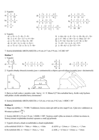 2. Vypočti:
a) 
10
2
5
1
4
3
b) 
14
1
7
3
6
5
c) 
4
5
7
3
d) 












4
3
1
5
2
2
1
3
1
e) 






5
3
7
2
5
4
3
1
f) 


















3
2
1
3
1
3
2
2
1
g) 






4
3
8
3
4
1
2
1
h) 












6
5
3
1
2
1
6
5
i) 
20
5
10
3
5
2
6. Vypočti:
a) (- 5) + (- 5 - 8) - 2 - 9=
b) 2 - (- 8 - 2) + 1.3 + (- 9 + 8)=
c) (- 7) - 1.4 + (- 5).(- 3) - 10=
d) 4 + (4 + 1) + (- 4) + (- 5).1=
e) (- 7) - (1 - 2) - (- 3) - (- 3 - 9)=
f) (- 4).(- 4) + (- 8 + 3) + (- 10 - 8) - (1 - 3)=
g) (- 5 - 10) - (- 10 + 1) + (- 10).(- 2) + 5=
h) (- 9 + 6) + 6.(- 6) + (- 4 + 4) - (- 8)=
i) 3 - (9 + 1) + (- 4 - 1) + 9.7=
j) (- 10 - 6) + (- 2) + 8.7 + 9=
7. Sestroj lichoběžník ABCD (AB∥CD): a=8 cm; d=7 cm; f=9 cm; ∣∢CAB∣=45°
Hodina 7
1. Vypočti:
a) 


5
2
6
15
8
2
5
3
1
b) 












6
5
3
1
2
1
6
5
c) 


6
5
8
7
9
2
1
4
3
5
d) 






3
5
5
1
3
2
2
1
2. Vypočti obsahy obrazců (rozměry jsou v centimetrech) a objem a povrch tělesa (rozměry jsou v decimetrech)
a) b) c)
3. Barva se ředí vodou v poměru voda : barva = 4 : 9. Máme 0,27 litru neředěné barvy. Kolik vody bychom
měli přidat a kolik naředěné barvy dostaneme?
4. Sestroj lichoběžník ABCD (AB∥CD): c=3,8 cm; e=6,6 cm; f=8,3 cm; ∣∢BDC∣=30°
Hodina 8
1. Mapa má měřítko 1 : 75 000. Vzdálenost, kterou mám ujít měří na této mapě 8 cm. Ujdu toto vzdálenost za
90 minut rychlostí 3
h
km
?
2. Sestroj KLM: k=8 cm; l=8 cm; ∣∢KML∣=100°. Sestroj a změř výšku na stranu k a těžnici na stranu m.
Sestroj tomuto trojúhelníku kružnici opsanou a změř její poloměr.
3. Vypočti obvod a obsah rovnoběžníků a obsah trojúhelníků:
a) Rovnoběžník EFGH: h = 70dm; e = 88dm; ve = 63dm d) EFG: g = 2,8mm; e = 2,2mm; ve = 1,7mm
b) Rovnoběžník IJKL: k = 54mm; l = 10cm; vk = 8cm e) IJK: j = 8,7mm; k = 5,8mm; vk = 7,8mm
 