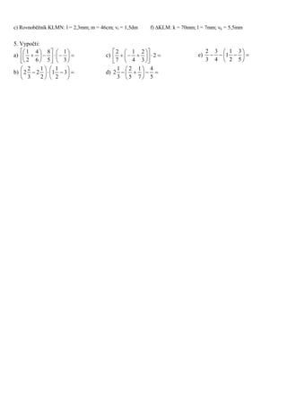 c) Rovnoběžník KLMN: l = 2,3mm; m = 46cm; vl = 1,5dm f) KLM: k = 70mm; l = 7mm; vk = 5,5mm
5. Vypočti:
a) 


















3
1
5
8
6
4
2
1
b) 











 3
2
1
1
2
1
2
3
2
2
c) 











 2
3
2
4
1
7
2
d) 






5
4
7
1
5
2
3
1
2
e) 






5
3
2
1
1
4
3
3
2
 