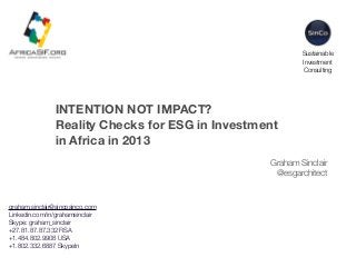 Sustainable
Investment
Consulting

INTENTION NOT IMPACT?
Reality Checks for ESG in Investment
in Africa in 2013
Graham Sinclair
@esgarchitect

graham.sinclair@sincosinco.com
Linkedin.com/in/grahamsinclair
Skype: graham_sinclair
+27.81.87.87.332 RSA
+1.484.802.9908 USA
+1.802.332.6887 SkypeIn

 