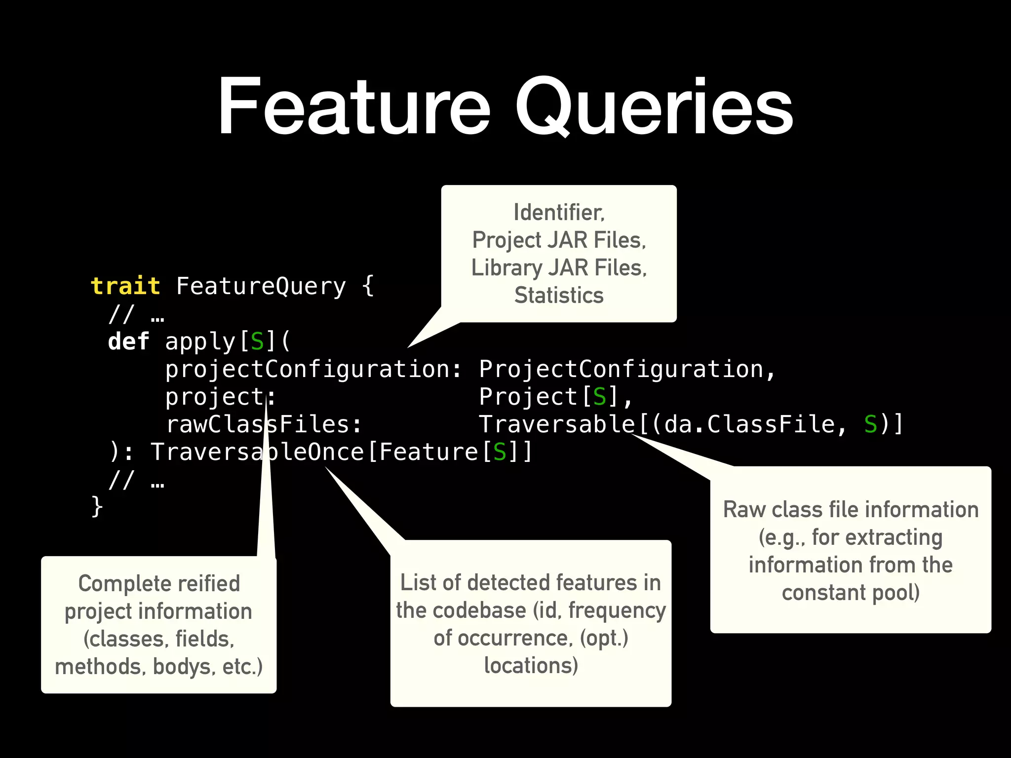 Feature Queries
trait FeatureQuery {
// …
def apply[S](
projectConfiguration: ProjectConfiguration,
project: Project[S],
rawClassFiles: Traversable[(da.ClassFile, S)]
): TraversableOnce[Feature[S]]
// …
}
Identifier,
Project JAR Files,
Library JAR Files,
Statistics
Complete reified
project information
(classes, fields,
methods, bodys, etc.)
Raw class file information
(e.g., for extracting
information from the
constant pool)List of detected features in
the codebase (id, frequency
of occurrence, (opt.)
locations)
 