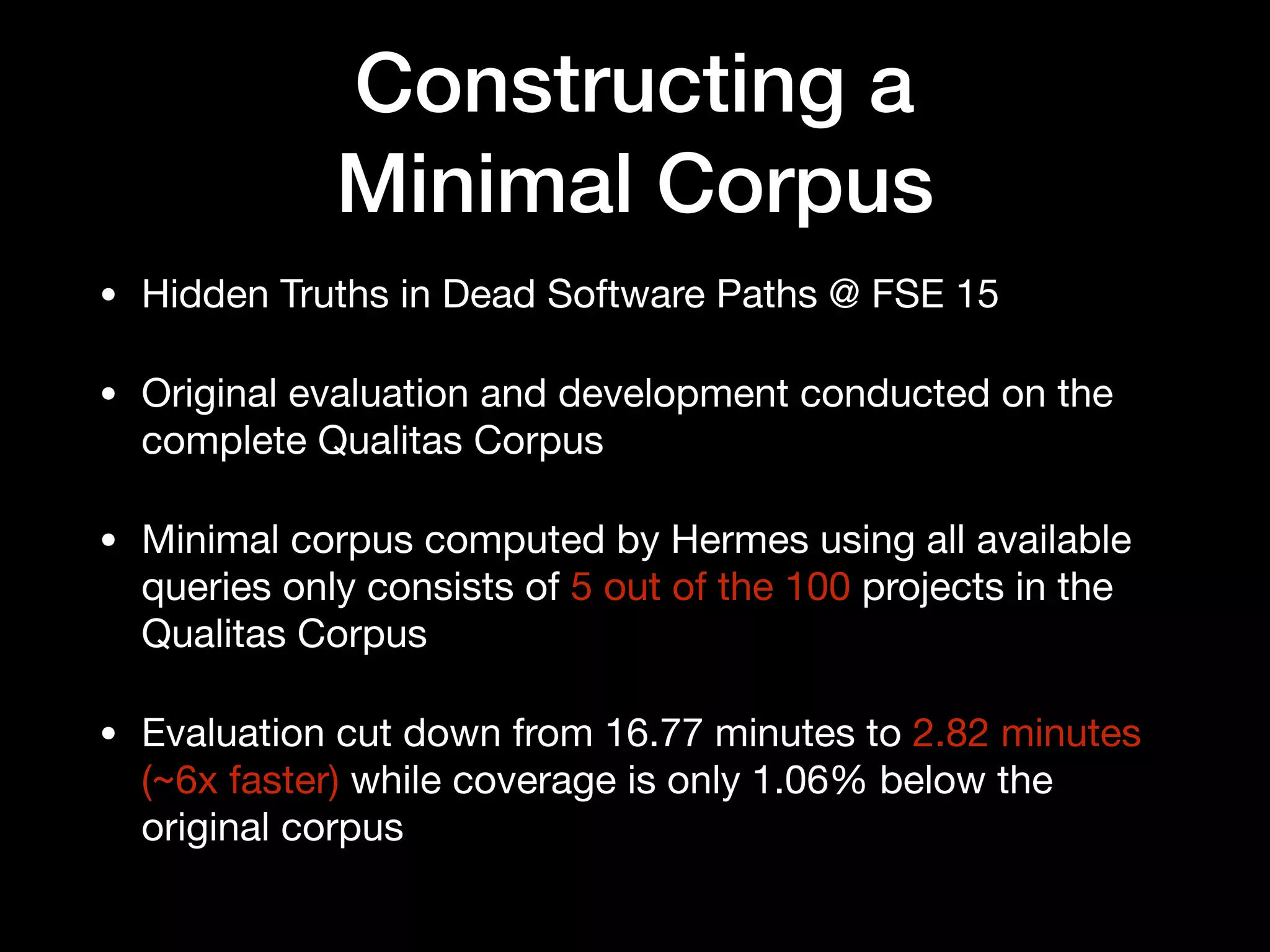 Constructing a  
Minimal Corpus
• Hidden Truths in Dead Software Paths @ FSE 15

• Original evaluation and development conducted on the
complete Qualitas Corpus

• Minimal corpus computed by Hermes using all available
queries only consists of 5 out of the 100 projects in the
Qualitas Corpus

• Evaluation cut down from 16.77 minutes to 2.82 minutes
(~6x faster) while coverage is only 1.06% below the
original corpus
 