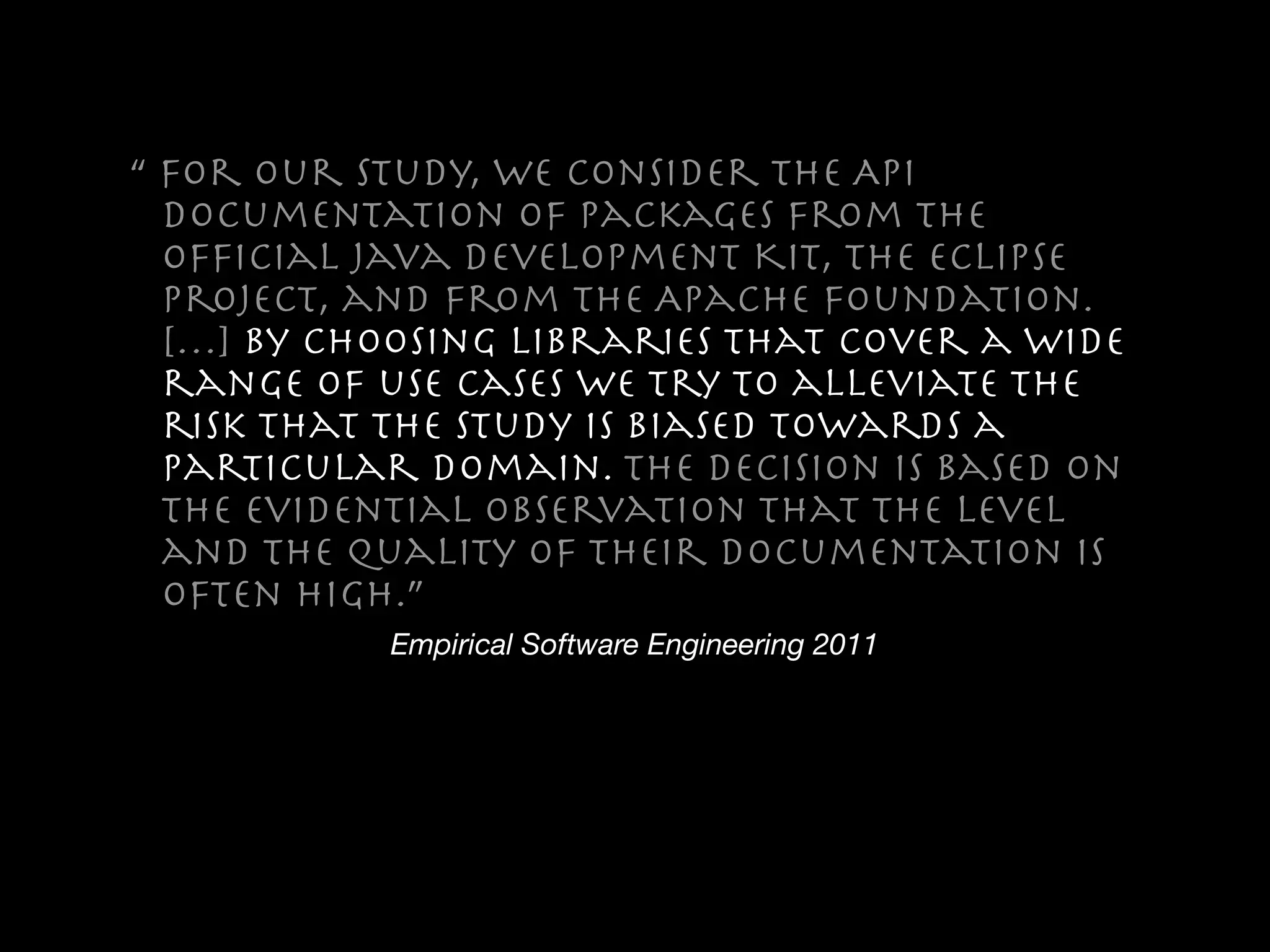 Empirical Software Engineering 2011
“ For our study, we consider the API
documentation of packages from the
ofﬁcial Java Development Kit, the Eclipse
project, and from the Apache foundation.
[…] By choosing libraries that cover a wide
range of use cases we try to alleviate the
risk that the study is biased towards a
particular domain. The decision is based on
the evidential observation that the level
and the quality of their documentation is
often high.”
 