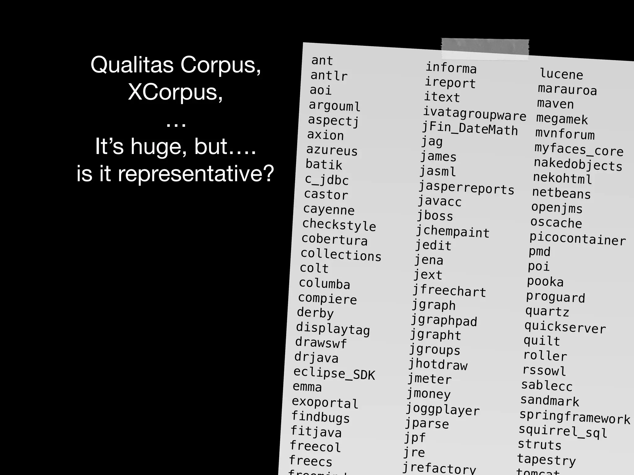 Qualitas Corpus,

XCorpus,

…

It’s huge, but….

is it representative?
ant informa luceneantlr ireport marauroaaoi itext mavenargouml ivatagroupware megamekaspectj jFin_DateMath mvnforumaxion jag myfaces_coreazureus james nakedobjectsbatik jasml nekohtmlc_jdbc jasperreports netbeanscastor javacc openjmscayenne jboss oscachecheckstyle jchempaint picocontainercobertura jedit pmdcollections jena poicolt jext pookacolumba jfreechart proguardcompiere jgraph quartzderby jgraphpad quickserverdisplaytag jgrapht quiltdrawswf jgroups rollerdrjava jhotdraw rssowleclipse_SDK jmeter sableccemma jmoney sandmarkexoportal joggplayer springframeworkfindbugs jparse squirrel_sqlfitjava jpf strutsfreecol jre tapestryfreecs jrefactory
 