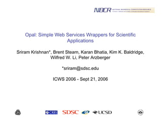 Opal: Simple Web Services Wrappers for ScientificOpal: Simple Web Services Wrappers for Scientific
ApplicationsApplications
Sriram Krishnan*, Brent Stearn, Karan Bhatia, Kim K. Baldridge,
Wilfred W. Li, Peter Arzberger
*sriram@sdsc.edu
ICWS 2006 - Sept 21, 2006
 