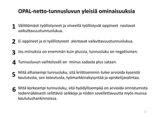 Välittömästi työllistyneet ja viiveellä työllistyvät oppineet nostavat
vaikuttavuustunnuslukua.
Ei oppineet ja ei työllistyneet alentavat vaikuttavuustunnuslukua.
Jos miinuksia on enemmän kuin plussia, tunnusluku on negatiivinen.
Tunnusluvun vaihteluväli on miinus sadasta plus sataan.
Mitä alhaisempi tunnusluku, sitä kriittisemmin tulee arvioida kyseistä
koulutusta, sen toteutusta, työmarkkinakysyntää ja opiskelijavalintaa.
Mitä korkeampi tunnusluku, sitä hyödyllisempää on arvioida onnistumista
todennäköisesti selittäviä seikkoja ja niiden sovellettavuutta myös muissa
koulutushankinnoissa.
OPAL-netto-tunnusluvun yleisiä ominaisuuksia
1
2
3
4
5
6
11
 