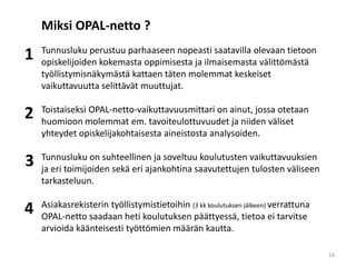 Tunnusluku perustuu parhaaseen nopeasti saatavilla olevaan tietoon
opiskelijoiden kokemasta oppimisesta ja ilmaisemasta välittömästä
työllistymisnäkymästä kattaen täten molemmat keskeiset
vaikuttavuutta selittävät muuttujat.
Toistaiseksi OPAL-netto-vaikuttavuusmittari on ainut, jossa otetaan
huomioon molemmat em. tavoiteulottuvuudet ja niiden väliset
yhteydet opiskelijakohtaisesta aineistosta analysoiden.
Tunnusluku on suhteellinen ja soveltuu koulutusten vaikuttavuuksien
ja eri toimijoiden sekä eri ajankohtina saavutettujen tulosten väliseen
tarkasteluun.
Asiakasrekisterin työllistymistietoihin (3 kk koulutuksen jälkeen) verrattuna
OPAL-netto saadaan heti koulutuksen päättyessä, tietoa ei tarvitse
arvioida käänteisesti työttömien määrän kautta.
Miksi OPAL-netto ?
1
4
3
2
16
 