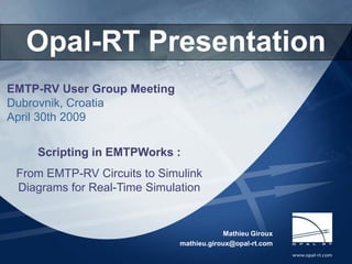 Opal-RT Technologies
     Opal-RT Presentation
EMTP-RV User Group Meeting
Dubrovnik, Croatia
April 30th 2009


        Scripting in EMTPWorks :
  From EMTP-RV Circuits to Simulink
  Diagrams for Real-Time Simulation


                                                             Mathieu Giroux
                                                mathieu.giroux@opal-rt.com

OPAL-RT Real-Time simulation of Power Systems
      RT-LAB Electrical Applications                                     2007.03.20 4/30/2009   1
 