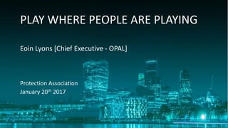 • We are living even longer:@
PLAY WHERE PEOPLE ARE PLAYING
Eoin Lyons [Chief Executive - OPAL]
Protection Association
January 20th 2017
 