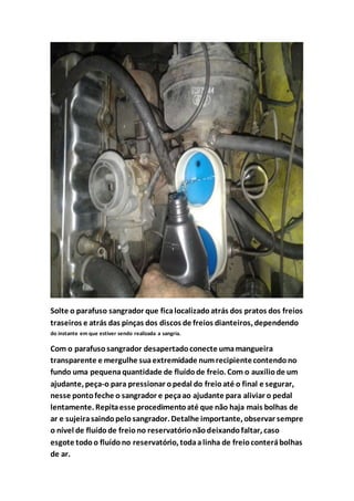 Solte o parafuso sangrador que ficalocalizadoatrás dos pratos dos freios
traseiros e atrás das pinças dos discos de freios dianteiros, dependendo
do instante em que estiver sendo realizada a sangria.
Com o parafuso sangrador desapertadoconecte umamangueira
transparente e mergulhe suaextremidade numrecipientecontendono
fundo uma pequenaquantidade de fluídode freio. Com o auxíliode um
ajudante, peça-o para pressionar opedal do freioaté o final e segurar,
nesse pontofeche o sangrador e peçaao ajudante para aliviar o pedal
lentamente. Repitaesse procedimentoaté que não haja mais bolhas de
ar e sujeirasaindopelosangrador. Detalhe importante, observar sempre
o nível de fluídode freiono reservatórionãodeixandofaltar, caso
esgote todoo fluídono reservatório, todaalinha de freioconterábolhas
de ar.
 