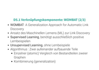 7 . 5
D5.1 Verknüpfungskomponente: WOMBAT (2/3)
WOMBAT: A Generalization Approach for Automatic Link
Discovery
Ansatz des Maschinellen Lernens (ML) zur Link Discovery
Supervised Learning, benötigt ausschließlich positive
Lernbeispielen
Unsupervised Learning, ohne Lernbeispiele
Algorithmus : Zwei aufeinander aufbauende Teile
Einzelner (atomic) Vergleich von Bestandteilen zweier
Graphen
Kombinierung (generalization)
 