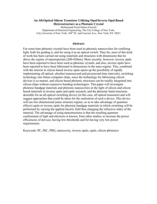 An All-Optical Silicon Transistor Utilizing Opal/Inverse Opal Based
                        Heterostructure as a Photonic Crystal
                                 Mohammad Faisal Halim (Faissal)
                Department of Electrical Engineering, The City College of New York,
           City University of New York, 140th ST. and Convent Ave., New York, NY 10031



                                          Abstract:
For some time photonic crystals have been used as photonic nanocavities for confining
light, both for guiding it, and for using it as an optical switch. Thus far, most of this kind
of work has been carried out using materials and structures with dimensions that lie
above the regime of nanomaterials (200-420nm). More recently, however, inverse opals
have been reported to have been used as photonic crystals, and also, inverse opals have
been reported to have been fabricated in dimensions in the nano regime. This, combined
with the interest in silicon based inverse opals opens up the possibility of rapidly
implementing all optical, ultrafast (nanosecond and picosecond time intervals), switching
technology into future computer chips, since the technology for fabricating silicon
devices is so mature, and silicon based photonic structures can be readily integrated into
silicon chips without expensive bonding technologies. This paper will investigate
photonic bandgap materials and photonic nanocavities in the light of silicon and silicon
based materials in inverse opals and opals research, and the photonic band structures
desirable for an all-optical switching device (in this case, all optical transistor) and will
suggest approaches that could be taken for the realization of such a device. This device
will use low dimensional (nano structure regime, so as to take advantage of quantum
effects) opals or inverse opals for photonic bandgap materials in which switching will be
performed by varying the applied electric field thus changing the refractive index of the
material. The advantage of using nanostructures is that the resulting quantum
confinement of light and electrons is known, from other studies, to increase the power
efficiencies of devices, having low thresholds and for having very low power
requirements.

Keywords: PC, PhC, PBG, nanocavity, inverse opals, opals, silicon photonics
 