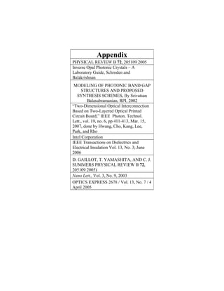 Appendix
PHYSICAL REVIEW B 72, 205109 2005
Inverse Opal Photonic Crystals – A
Laboratory Guide, Schroden and
Balakrishnan
 MODELING OF PHOTONIC BAND GAP
     STRUCTURES AND PROPOSED
   SYNTHESIS SCHEMES, By Srivatsan
         Balasubramanian, RPI, 2002
“Two-Dimensional Optical Interconnection
Based on Two-Layered Optical Printed
Circuit Board,” IEEE Photon. Technol.
Lett., vol. 19, no. 6, pp 411-413, Mar. 15,
2007, done by Hwang, Cho, Kang, Lee,
Park, and Rho
Intel Corporation
IEEE Transactions on Dielectrics and
Electrical Insulation Vol. 13, No. 3; June
2006
D. GAILLOT, T. YAMASHITA, AND C. J.
SUMMERS PHYSICAL REVIEW B 72,
205109 2005)
Nano Lett., Vol. 3, No. 9, 2003
OPTICS EXPRESS 2678 / Vol. 13, No. 7 / 4
April 2005
 