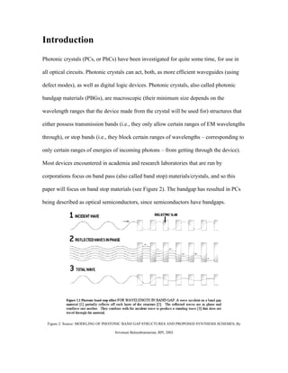 Introduction
Photonic crystals (PCs, or PhCs) have been investigated for quite some time, for use in

all optical circuits. Photonic crystals can act, both, as more efficient waveguides (using

defect modes), as well as digital logic devices. Photonic crystals, also called photonic

bandgap materials (PBGs), are macroscopic (their minimum size depends on the

wavelength ranges that the device made from the crystal will be used for) structures that

either possess transmission bands (i.e., they only allow certain ranges of EM wavelengths

through), or stop bands (i.e., they block certain ranges of wavelengths – corresponding to

only certain ranges of energies of incoming photons – from getting through the device).

Most devices encountered in academia and research laboratories that are run by

corporations focus on band pass (also called band stop) materials/crystals, and so this

paper will focus on band stop materials (see Figure 2). The bandgap has resulted in PCs

being described as optical semiconductors, since semiconductors have bandgaps.




  Figure 2: Source: MODELING OF PHOTONIC BAND GAP STRUCTURES AND PROPOSED SYNTHESIS SCHEMES, By

                                  Srivatsan Balasubramanian, RPI, 2002
 