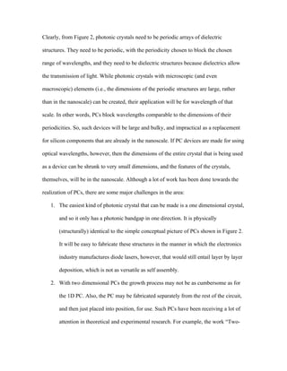 Clearly, from Figure 2, photonic crystals need to be periodic arrays of dielectric

structures. They need to be periodic, with the periodicity chosen to block the chosen

range of wavelengths, and they need to be dielectric structures because dielectrics allow

the transmission of light. While photonic crystals with microscopic (and even

macroscopic) elements (i.e., the dimensions of the periodic structures are large, rather

than in the nanoscale) can be created, their application will be for wavelength of that

scale. In other words, PCs block wavelengths comparable to the dimensions of their

periodicities. So, such devices will be large and bulky, and impractical as a replacement

for silicon components that are already in the nanoscale. If PC devices are made for using

optical wavelengths, however, then the dimensions of the entire crystal that is being used

as a device can be shrunk to very small dimensions, and the features of the crystals,

themselves, will be in the nanoscale. Although a lot of work has been done towards the

realization of PCs, there are some major challenges in the area:

   1. The easiest kind of photonic crystal that can be made is a one dimensional crystal,

       and so it only has a photonic bandgap in one direction. It is physically

       (structurally) identical to the simple conceptual picture of PCs shown in Figure 2.

       It will be easy to fabricate these structures in the manner in which the electronics

       industry manufactures diode lasers, however, that would still entail layer by layer

       deposition, which is not as versatile as self assembly.

   2. With two dimensional PCs the growth process may not be as cumbersome as for

       the 1D PC. Also, the PC may be fabricated separately from the rest of the circuit,

       and then just placed into position, for use. Such PCs have been receiving a lot of

       attention in theoretical and experimental research. For example, the work “Two-
 