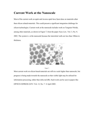 Current Work at the Nanoscale
Most of the current work on opals and inverse opals have been done on materials other

than silicon related materials. This could present a significant integration challenge for

silicon technologies. Current work at the nanoscale includes work on Tungsten Nitride,

among other materials, as shown in Figure 7, from the paper Nano Lett., Vol. 3, No. 9,

2003. The system is at the nanoscale because the interstitial walls are less than 100nm in

thickness.




                                           Figure 7.

Most current work on silicon based materials are still at a scale higher than nanoscale, but

progress is being made towards the nanoscale so that visible light may be utilized for

information processing, rather than infra red (IR). Such work can be seen in papers like

OPTICS EXPRESS 2678 / Vol. 13, No. 7 / 4 April 2005.
 