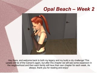 Opal Beach – Week 2




  Hey there, and welcome back to both my legacy and my build a city challenge! This
update will be of the Carson's again, but after this chapter we will see some expansion in
 the neighborhood and then each family will have their own chapter for each week. As
                         always, thank you for reading and enjoy!
 