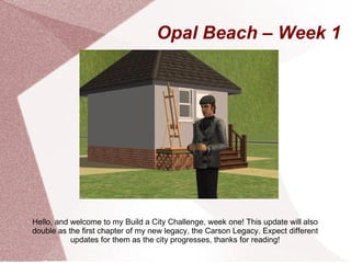 Opal Beach – Week 1




Hello, and welcome to my Build a City Challenge, week one! This update will also
double as the first chapter of my new legacy, the Carson Legacy. Expect different
           updates for them as the city progresses, thanks for reading!
 