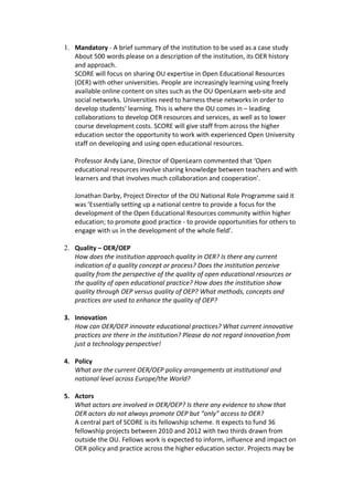 1. Mandatory - A brief summary of the institution to be used as a case study
   About 500 words please on a description of the institution, its OER history
   and approach.
   SCORE will focus on sharing OU expertise in Open Educational Resources
   (OER) with other universities. People are increasingly learning using freely
   available online content on sites such as the OU OpenLearn web-site and
   social networks. Universities need to harness these networks in order to
   develop students’ learning. This is where the OU comes in – leading
   collaborations to develop OER resources and services, as well as to lower
   course development costs. SCORE will give staff from across the higher
   education sector the opportunity to work with experienced Open University
   staff on developing and using open educational resources.

   Professor Andy Lane, Director of OpenLearn commented that ‘Open
   educational resources involve sharing knowledge between teachers and with
   learners and that involves much collaboration and cooperation’.

   Jonathan Darby, Project Director of the OU National Role Programme said it
   was ’Essentially setting up a national centre to provide a focus for the
   development of the Open Educational Resources community within higher
   education; to promote good practice - to provide opportunities for others to
   engage with us in the development of the whole field’.

2. Quality – OER/OEP
   How does the institution approach quality in OER? Is there any current
   indication of a quality concept or process? Does the institution perceive
   quality from the perspective of the quality of open educational resources or
   the quality of open educational practice? How does the institution show
   quality through OEP versus quality of OEP? What methods, concepts and
   practices are used to enhance the quality of OEP?

3. Innovation
   How can OER/OEP innovate educational practices? What current innovative
   practices are there in the institution? Please do not regard innovation from
   just a technology perspective!

4. Policy
   What are the current OER/OEP policy arrangements at institutional and
   national level across Europe/the World?

5. Actors
   What actors are involved in OER/OEP? Is there any evidence to show that
   OER actors do not always promote OEP but “only” access to OER?
   A central part of SCORE is its fellowship scheme. It expects to fund 36
   fellowship projects between 2010 and 2012 with two thirds drawn from
   outside the OU. Fellows work is expected to inform, influence and impact on
   OER policy and practice across the higher education sector. Projects may be
 