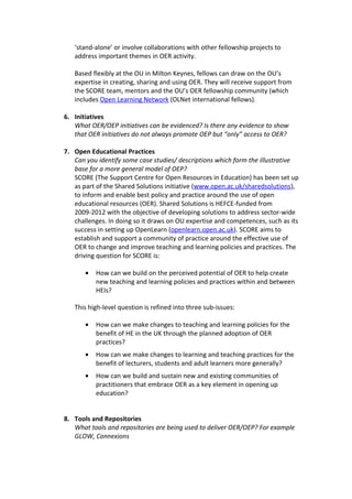 ‘stand-alone’ or involve collaborations with other fellowship projects to
   address important themes in OER activity.

   Based flexibly at the OU in Milton Keynes, fellows can draw on the OU’s
   expertise in creating, sharing and using OER. They will receive support from
   the SCORE team, mentors and the OU’s OER fellowship community (which
   includes Open Learning Network (OLNet international fellows).

6. Initiatives
   What OER/OEP initiatives can be evidenced? Is there any evidence to show
   that OER initiatives do not always promote OEP but “only” access to OER?

7. Open Educational Practices
   Can you identify some case studies/ descriptions which form the illustrative
   base for a more general model of OEP?
   SCORE (The Support Centre for Open Resources in Education) has been set up
   as part of the Shared Solutions initiative (www.open.ac.uk/sharedsolutions),
   to inform and enable best policy and practice around the use of open
   educational resources (OER). Shared Solutions is HEFCE-funded from
   2009-2012 with the objective of developing solutions to address sector-wide
   challenges. In doing so it draws on OU expertise and competences, such as its
   success in setting up OpenLearn (openlearn.open.ac.uk). SCORE aims to
   establish and support a community of practice around the effective use of
   OER to change and improve teaching and learning policies and practices. The
   driving question for SCORE is:

       •   How can we build on the perceived potential of OER to help create
           new teaching and learning policies and practices within and between
           HEIs?

   This high-level question is refined into three sub-issues:

       •   How can we make changes to teaching and learning policies for the
           benefit of HE in the UK through the planned adoption of OER
           practices?
       •   How can we make changes to learning and teaching practices for the
           benefit of lecturers, students and adult learners more generally?
       •   How can we build and sustain new and existing communities of
           practitioners that embrace OER as a key element in opening up
           education?


8. Tools and Repositories
   What tools and repositories are being used to deliver OER/OEP? For example
   GLOW, Connexions
 