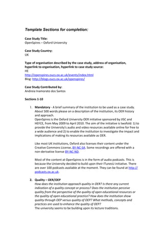 Template Sections for completion:

Case Study Title:
OpenSpires – Oxford University

Case Study Country:
UK

Type of organisation described by the case study, address of organisation,
hyperlink to organisation, hyperlink to case study source:
HE
http://openspires.oucs.ox.ac.uk/events/index.html
Blog: http://blogs.oucs.ox.ac.uk/openspires/

Case Study Contributed by:
Andreia Inamorato dos Santos

Sections 1-10

   1. Mandatory - A brief summary of the institution to be used as a case study.
      About 500 words please on a description of the institution, its OER history
      and approach.
      OpenSpires is the Oxford University OER initiative sponsored by JISC and
      HEFCE, from May 2009 to April 2010. The aim of the initiative is twofold: 1) to
      provide the University's audio and video resources available online for free to
      a wide audience and 2) to enable the institution to investigate the impact and
      implications of making its resources available as OER.

       Like most UK institutions, Oxford also licenses their content under the
       Creative Commons License, BY-NC-SA. Some recordings are offered with a
       non-derivative license BY-NC-ND.

       Most of the content at OpenSpires is in the form of audio podcasts. This is
       because the University decided to build upon their ITunesU initiative. There
       are over 100 podcasts available at the moment. They can be found at http://
       podcasts.ox.ac.uk.

   2. Quality – OER/OEP
      How does the institution approach quality in OER? Is there any current
      indication of a quality concept or process? Does the institution perceive
      quality from the perspective of the quality of open educational resources or
      the quality of open educational practice? How does the institution show
      quality through OEP versus quality of OEP? What methods, concepts and
      practices are used to enhance the quality of OEP?
      The university seems to be building upon its lecture traditions.
 