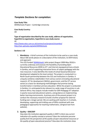 Template Sections for completion:

Case Study Title:
OER4Schools Project – Cambridge University

Case Study Country:
UK

Type of organisation described by the case study, address of organisation,
hyperlink to organisation, hyperlink to case study source:
HE
http://www.educ.cam.ac.uk/centres/cce/projects/ictzambia/
http://oer.aptivate.org/wiki/OER4Schools

Sections 1-10

   1. Mandatory - A brief summary of the institution to be used as a case study
      About 500 words please on a description of the institution, its OER history
      and approach.
      This CCE-funded 'OER4Schools' pilot project (August 2009-May 2010) is
      currently underway and assesses the feasibility of providing Open
      Educational Resources (OER) to ICT- and Internet-equipped primary schools
      in Zambia, and of supporting interactive forms of subject pedagogy with the
      new resources. It also identifies the needs of school-based professional
      development adapted to the local context. The project is conducted in a
      North-South partnership between the CCE and institutions in Zambia. It
      uniquely combines stakeholders from various sectors (including educational
      research, ICT for development [NGOs], government, and the ICT service
      sector) as a basis for developing methodologies that promise lasting
      transformation in Zambian primary education. While the project is conducted
      in Zambia, it is anticipated to be relevant to a wide range of countries in sub-
      Saharan Africa. Key outputs include models for OER-Pedagogy-ICT adoption
      in poorly resourced educational systems, and guidance on implementing
      better learning environments. A primary aim of the present project is to
      conduct the necessary research to build a further proposal for external
      funding over a longer period. We are working with teachers in 3 schools,
      developing, supporting and trialling uses of OERs combined with new
      pedagogical approaches for teaching mathematics. (Original text from
      website).

   2. Quality – OER/OEP
      How does the institution approach quality in OER? Is there any current
      indication of a quality concept or process? Does the institution perceive
      quality from the perspective of the quality of open educational resources or
      the quality of open educational practice? How does the institution show
 