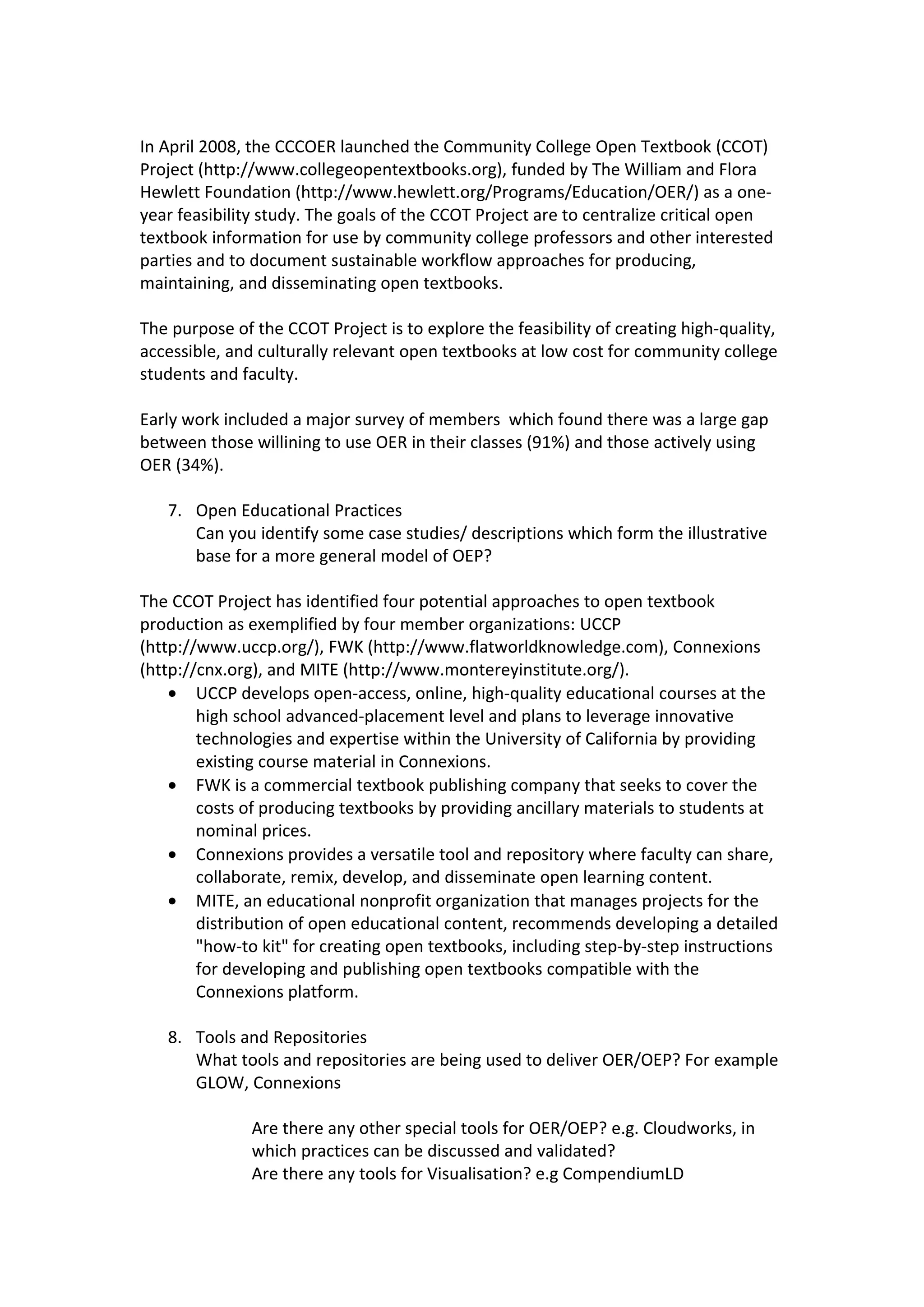In April 2008, the CCCOER launched the Community College Open Textbook (CCOT)
Project (http://www.collegeopentextbooks.org), funded by The William and Flora
Hewlett Foundation (http://www.hewlett.org/Programs/Education/OER/) as a one-
year feasibility study. The goals of the CCOT Project are to centralize critical open
textbook information for use by community college professors and other interested
parties and to document sustainable workflow approaches for producing,
maintaining, and disseminating open textbooks.

The purpose of the CCOT Project is to explore the feasibility of creating high-quality,
accessible, and culturally relevant open textbooks at low cost for community college
students and faculty.

Early work included a major survey of members which found there was a large gap
between those willining to use OER in their classes (91%) and those actively using
OER (34%).

   7. Open Educational Practices
      Can you identify some case studies/ descriptions which form the illustrative
      base for a more general model of OEP?

The CCOT Project has identified four potential approaches to open textbook
production as exemplified by four member organizations: UCCP
(http://www.uccp.org/), FWK (http://www.flatworldknowledge.com), Connexions
(http://cnx.org), and MITE (http://www.montereyinstitute.org/).
    • UCCP develops open-access, online, high-quality educational courses at the
        high school advanced-placement level and plans to leverage innovative
        technologies and expertise within the University of California by providing
        existing course material in Connexions.
    • FWK is a commercial textbook publishing company that seeks to cover the
        costs of producing textbooks by providing ancillary materials to students at
        nominal prices.
    • Connexions provides a versatile tool and repository where faculty can share,
        collaborate, remix, develop, and disseminate open learning content.
    • MITE, an educational nonprofit organization that manages projects for the
        distribution of open educational content, recommends developing a detailed
        "how-to kit" for creating open textbooks, including step-by-step instructions
        for developing and publishing open textbooks compatible with the
        Connexions platform.

   8. Tools and Repositories
      What tools and repositories are being used to deliver OER/OEP? For example
      GLOW, Connexions

               Are there any other special tools for OER/OEP? e.g. Cloudworks, in
               which practices can be discussed and validated?
               Are there any tools for Visualisation? e.g CompendiumLD
 