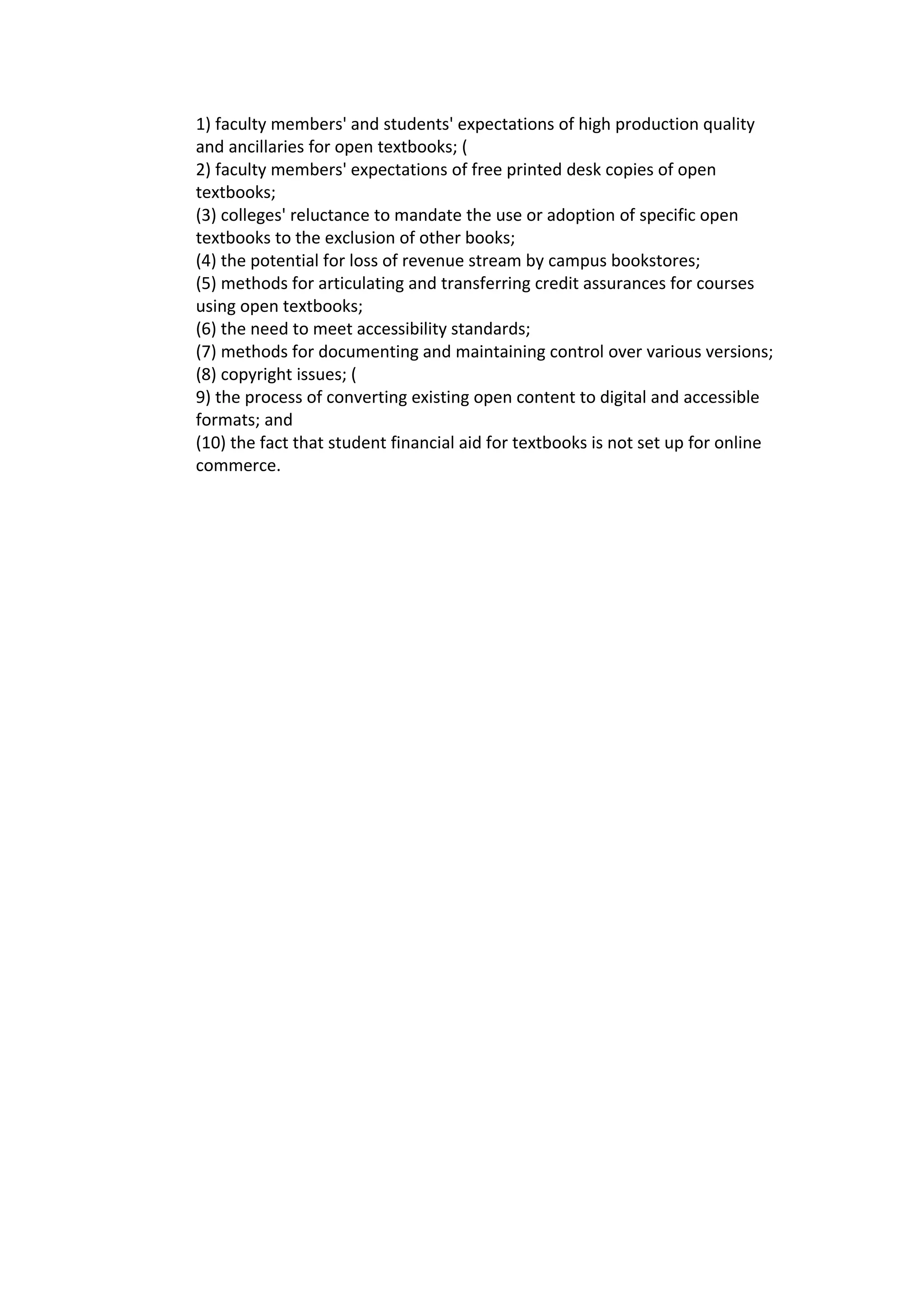 1) faculty members' and students' expectations of high production quality
and ancillaries for open textbooks; (
2) faculty members' expectations of free printed desk copies of open
textbooks;
(3) colleges' reluctance to mandate the use or adoption of specific open
textbooks to the exclusion of other books;
(4) the potential for loss of revenue stream by campus bookstores;
(5) methods for articulating and transferring credit assurances for courses
using open textbooks;
(6) the need to meet accessibility standards;
(7) methods for documenting and maintaining control over various versions;
(8) copyright issues; (
9) the process of converting existing open content to digital and accessible
formats; and
(10) the fact that student financial aid for textbooks is not set up for online
commerce.
 