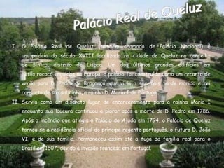 I.   O Palácio Real de Queluz (também chamado de Palácio Nacional) é
     um palácio do século XVIII localizado na cidade de Queluz no concelho
     de Sintra, distrito de Lisboa. Um dos últimos grandes edifícios em
     estilo rococó erguidos na Europa, o palácio foi construído como um recanto de
     verão para D. Pedro de Bragança, que viria a ser mais tarde marido e rei
     consorte de sua sobrinha, a rainha D. Maria I de Portugal.
II. Serviu como um discreto lugar de encarceramento para a rainha Maria I
     enquanto sua loucura continuou a piorar após a morte de D. Pedro em 1786.
     Após o incêndio que atingiu o Palácio da Ajuda em 1794, o Palácio de Queluz
     tornou-se a residência oficial do príncipe regente português, o futuro D. João
     VI, e de sua família. Permaneceu assim até a fuga da família real para o
     Brasil em 1807, devido à invasão francesa em Portugal.
 