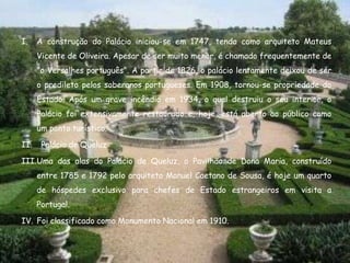 I.    A construção do Palácio iniciou-se em 1747, tendo como arquiteto Mateus
      Vicente de Oliveira. Apesar de ser muito menor, é chamado frequentemente de
      "o Versalhes português". A partir de 1826, o palácio lentamente deixou de ser
      o predileto pelos soberanos portugueses. Em 1908, tornou-se propriedade do
      Estado. Após um grave incêndio em 1934, o qual destruiu o seu interior, o
      Palácio foi extensivamente restaurado e, hoje, está aberto ao público como
      um ponto turístico.

II.    Palácio de Queluz

III.Uma das alas do Palácio de Queluz, o Pavilhão de Dona Maria, construído
      entre 1785 e 1792 pelo arquiteto Manuel Caetano de Sousa, é hoje um quarto
      de hóspedes exclusivo para chefes de Estado estrangeiros em visita a
      Portugal.

IV. Foi classificado como Monumento Nacional em 1910.
 