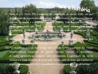 I.   Deve-se a D. Pedro III a iniciativa da construção, do século XVII, em que
     trabalharam os arquitectos portugueses Mateus Vicente de Oliveira e Manuel
     Caetano de Sousa, e o arquitecto-escultor francês João Baptista Robillon. As
     obras começaram em 1755. No teatro real deste palácio interveio o
     arquitecto I. de Oliveira Benevides, vindo essa sala a ser inaugurada em 17 de
     Dezembro de 1778 (1º aniversário da coroação da Rainha).

II. Destaca-se, para além do valor arquitectónico e patrimonial, a beleza dos
     jardins e larga extensão de mata que o cerca.

III.Foi residência sazonal real e hoje tem vocação turístico-cultural. Os traços
     arquitectónicos   salientam   os   estilos   barroco,   rococó   e   neoclássico.
     A planta apresenta-se complexa, pois corresponde à aglutinação de vários
     núcleos e a fases distintas de construção. Porém, pode-se dizer que o palácio se
     organiza genericamente em L, enquadrando os jardins por meio de várias alas.
 