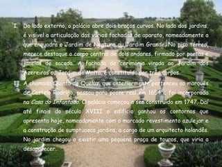 I. Do lado externo, o palácio abre dois braços curvos. No lado dos jardins,
   é visível a articulação das várias fachadas de aparato, nomeadamente a
   que enquadra o Jardim de Neptuno ou Jardim Grande. No piso térreo,
   merece destaque o corpo central de dois andares, firmado por portas e
   janelas de sacada. A fachada de cerimónia virada ao Jardim dos
   Azereiros ou Jardim de Malta, é constituída por três corpos.
II. A chamada Quinta de Queluz, que anteriormente pertenceu ao marquês
   de Castelo Rodrigo, passou para posse real em 1654 e foi incorporada
   na Casa do Infantado. O palácio começou a ser construído em 1747. Daí
   até finais do século XVIII o edifício ganhou os contornos que
   apresenta hoje, nomeadamente com o marcado revestimento azulejar e
   a construção de sumptuosos jardins, a cargo de um arquitecto holandês.
   No jardim chegou a existir uma pequena praça de touros, que viria a
   desaparecer.
 