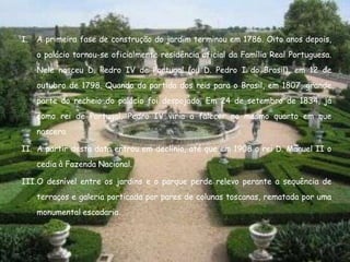 I.   A primeira fase de construção do jardim terminou em 1786. Oito anos depois,
     o palácio tornou-se oficialmente residência oficial da Família Real Portuguesa.
     Nele nasceu D. Pedro IV de Portugal (ou D. Pedro I do Brasil), em 12 de
     outubro de 1798. Quando da partida dos reis para o Brasil, em 1807, grande
     parte do recheio do palácio foi despojado. Em 24 de setembro de 1834, já
     como rei de Portugal, Pedro IV viria a falecer no mesmo quarto em que
     nascera.

II. A partir desta data entrou em declínio, até que em 1908 o rei D. Manuel II o
     cedia à Fazenda Nacional.

III.O desnível entre os jardins e o parque perde relevo perante a sequência de
     terraços e galeria porticada por pares de colunas toscanas, rematada por uma
     monumental escadaria.
 