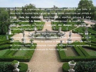 I.   No interior, a organização dos compartimentos processa-se em linha. A
     decoração de algumas salas é digna de realce, sendo constituída por pintura a
     fresco (Sala das Açafatas), revestimento a espelhos, estuque e talha
     dourada (Toucador da Rainha, Sala do Trono), parquet de madeiras exóticas
     (Sala D. Quixote) ou azulejos (Corredor das Mangas). Os jardins são
     ornamentados por estátuas.

II. No ano de 1934 seria este palácio vítima de um violento incêndio que o
     destruiria parcialmente, entrando novamente em fase descendente. A 19 de
     Dezembro de 2001 reabriu ao público a Sala de Música com um recital
     de Christiano Holtz, no restaurado Pianoforte Muzio Clementi, pertencente à
     colecção de instrumentos musicais do Palácio de Queluz.
 