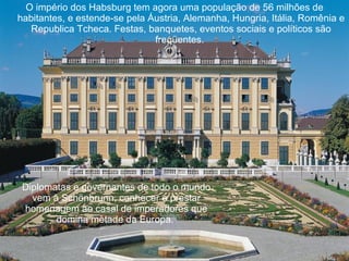 O império dos Habsburg tem agora uma população de 56 milhões de habitantes, e estende-se pela Áustria, Alemanha, Hungria, Itália, Romênia e Republica Tcheca. Festas, banquetes, eventos sociais e políticos são freqüentes.  Diplomatas e governantes de todo o mundo vem à Schönbrunn, conhecer e prestar homenagem ao casal de imperadores que domina metade da Europa.   