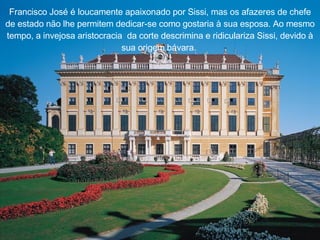 Francisco Jos é   é  loucamente apaixonado por Sissi, mas os afazeres de chefe de estado não lhe permitem dedicar-se como gostaria  à  sua esposa. Ao mesmo tempo, a invejosa aristocracia    da corte descrimina e ridiculariza Sissi, devido  à  sua origem b á vara.  