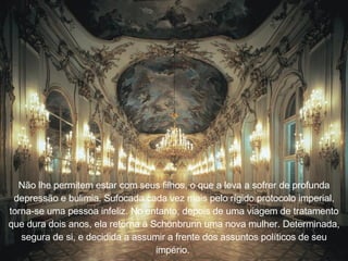 Não lhe permitem estar com seus filhos, o que a leva a sofrer de profunda depressão e bulimia. Sufocada cada vez mais pelo r í gido protocolo imperial, torna-se uma pessoa infeliz. No entanto, depois de uma viagem de tratamento que dura dois anos, ela retorna  à  Sch ö nbrunn uma nova mulher. Determinada, segura de si, e decidida a assumir a frente dos assuntos pol í ticos de seu imp é rio.   