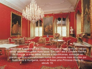 Seu interesse a aproxima dos vizinhos Húngaros, que há muito vinham sendo explorados pelos Austríacos. Em 1867 ela é coroada Rainha da Hungria, e suas idéias liberais e republicanas, somadas ao grande carisma a transformam numa das pessoas mais amadas por Austríacos e Húngaros, como se fosse uma  Princesa Diana  do século 19.   