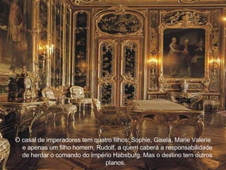 O casal de imperadores tem quatro filhos: Sophie, Gisela, Marie Valerie e apenas um filho homem, Rudolf, a quem caber á  a responsabilidade de herdar o comando do imp é rio Habsburg. Mas o destino tem outros planos.     
