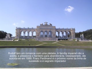 Rudolf tem um romance com uma plebéia. A família imperial não a aceita, e pressiona o herdeiro para abandoná-la. Desesperado, ele suicida-se em 1889. Franz Ferdinand é o próximo nome da linha de sucessão e é sagrado imperador .  