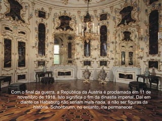 Com o final da guerra, a República da Áustria é proclamada em 11 de novembro de 1918. Isto significa o fim da dinastia imperial. Daí em diante os Habsburg não seriam mais nada, a não ser figuras da história. Schonbrunn, no entanto, iria permanecer.  