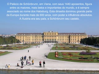 O Pal á cio de Sch ö nbrunn, em Viena, com seus 1440 aposentos, figura entre os maiores, mais belos e importantes do mundo, e  é  sempre associado ao nome dos Habsburg. Esta dinastia dominou grande parte da Europa durante mais de 600 anos, com poder e influência absolutos. A  Á ustria era seu pa í s, e Sch ö nbrunn seu castelo. 