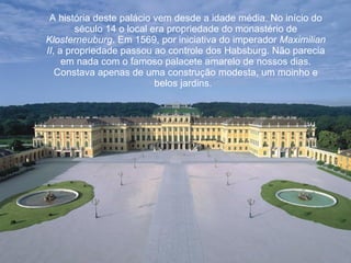 A história deste palácio vem desde a idade média. No início do século 14 o local era propriedade do monastério de  Klosterneuburg . Em 1569, por iniciativa do imperador  Maximilian II , a propriedade passou ao controle dos Habsburg. Não parecia em nada com o famoso palacete amarelo de nossos dias. Constava apenas de uma construção modesta, um moinho e belos jardins.   
