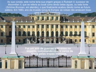Foi um ano de guerras e reveses no império, culminando com o cerco de Viena pelas tropas inimigas.    Ao que consta, este nome teria sua origem graças à  Rudolph II , sucessor de  Maximilian II , que se referia ao local como tendo belas águas, ou bela fonte ( Schöne Brunnen , em alemão), o que finalmente acabou dando nome ao futuro palácio. Em 1683, ano da invasão turca na Europa, as coisas não andavam boas para a família Habsburg.  