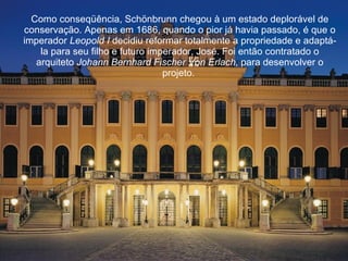 Como conseqüência, Schönbrunn chegou à um estado deplorável de conservação. Apenas em 1686, quando o pior já havia passado, é que o imperador  Leopold I  decidiu reformar totalmente a propriedade e adaptá-la para seu filho e futuro imperador, José. Foi então contratado o arquiteto  Johann Bernhard Fischer   Von Erlach , para desenvolver o projeto.  