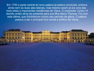 Em 1700 a parte central do novo palácio já estava concluída, embora ainda sem as duas alas laterais, mas mesmo assim já era uma das mais belas e imponentes residências de Viena. O imperador  Carlos VI  decidiu então dá-la de presente para sua filha  Maria Theresa . Foi com esta última, que Schönbrunn iniciou seu período de glória. O palácio passou a ser o principal foco social e político de Viena. 